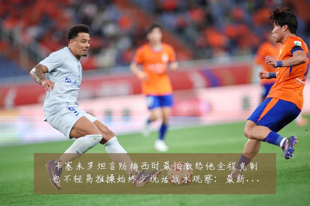 卡塞米罗坦言防梅西时最怕激怒他全程克制也不轻易推搡始终少说话战术观察：最新赛事动态与深度分析
