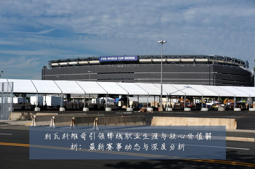 利瓦科维奇引领锋线职业生涯与核心价值解析:最新赛事动态与深度分析