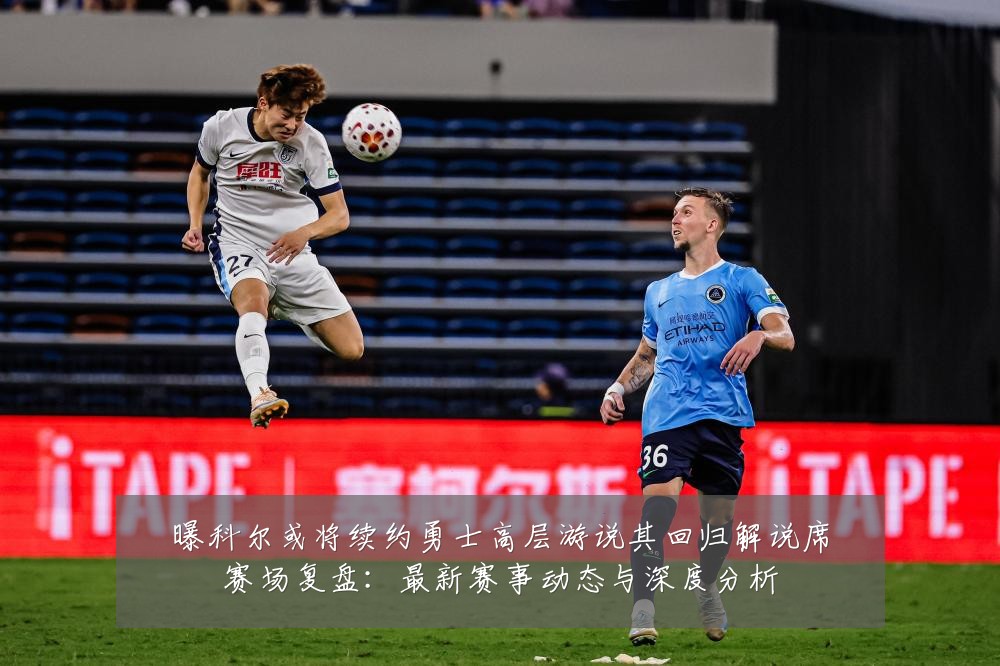 曝科尔或将续约勇士高层游说其回归解说席赛场复盘：最新赛事动态与深度分析